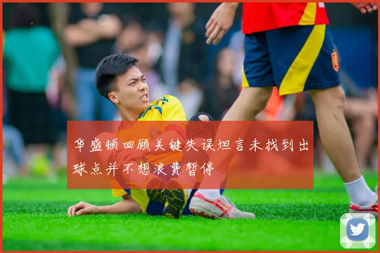 华盛顿回顾关键失误坦言未找到出球点并不想浪费暂停
