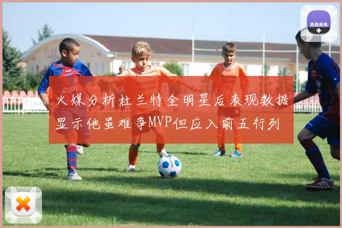 火媒分析杜兰特全明星后表现数据显示他虽难争MVP但应入前五行列
