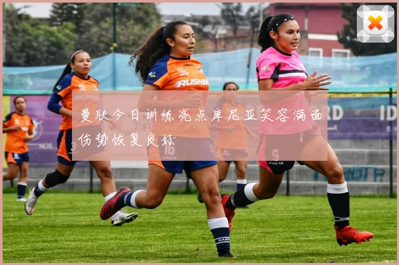 曼联今日训练亮点库尼亚笑容满面伤势恢复良好