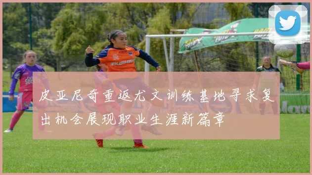 皮亚尼奇重返尤文训练基地寻求复出机会展现职业生涯新篇章