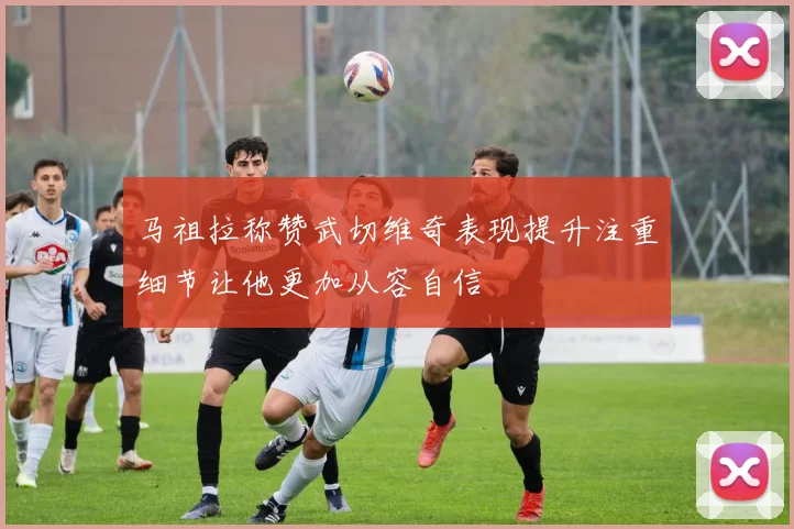 马祖拉称赞武切维奇表现提升注重细节让他更加从容自信