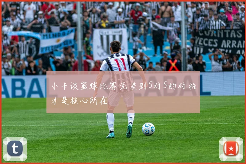 小卡谈篮球比赛无差别5对5的对抗才是核心所在