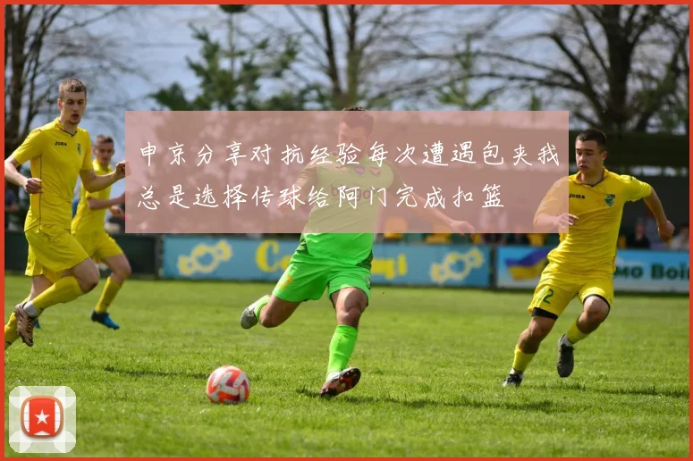 申京分享对抗经验每次遭遇包夹我总是选择传球给阿门完成扣篮