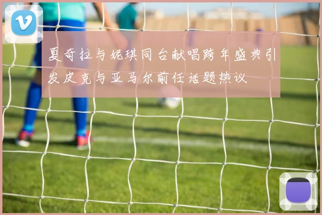 夏奇拉与妮琪同台献唱跨年盛典引发皮克与亚马尔前任话题热议