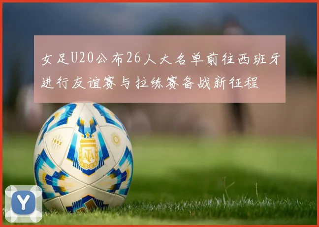 女足U20公布26人大名单前往西班牙进行友谊赛与拉练赛备战新征程