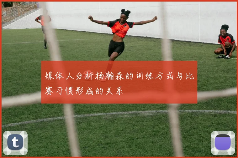 媒体人分析杨瀚森的训练方式与比赛习惯形成的关系