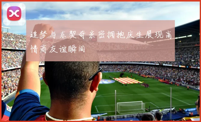 追梦与东契奇亲密拥抱庆生展现高情商友谊瞬间