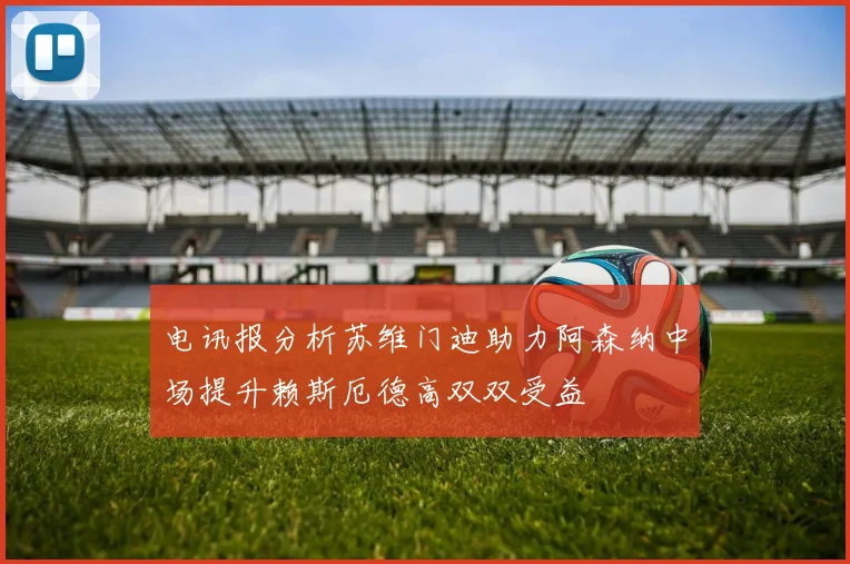 电讯报分析苏维门迪助力阿森纳中场提升赖斯厄德高双双受益