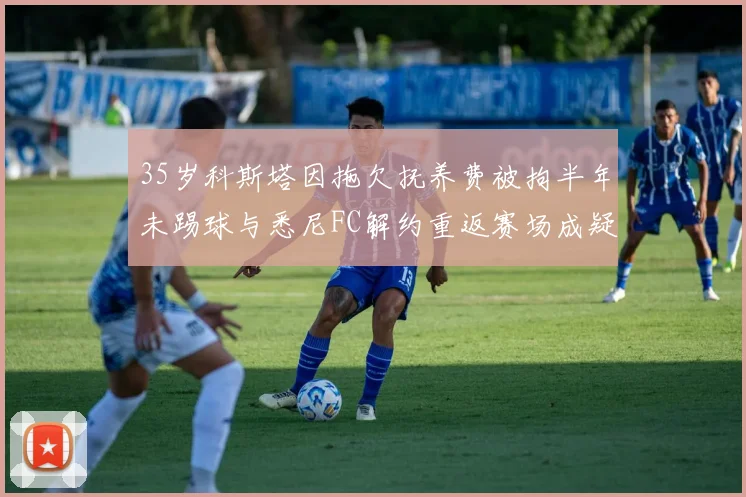 35岁科斯塔因拖欠抚养费被拘半年未踢球与悉尼FC解约重返赛场成疑