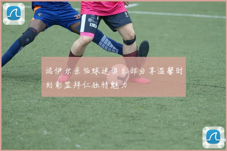 诺伊尔亲临球迷俱乐部分享温馨时刻彰显拜仁独特魅力