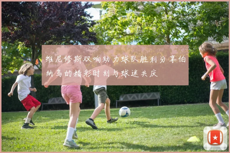 维尼修斯双响助力球队胜利分享伯纳乌的精彩时刻与球迷共庆