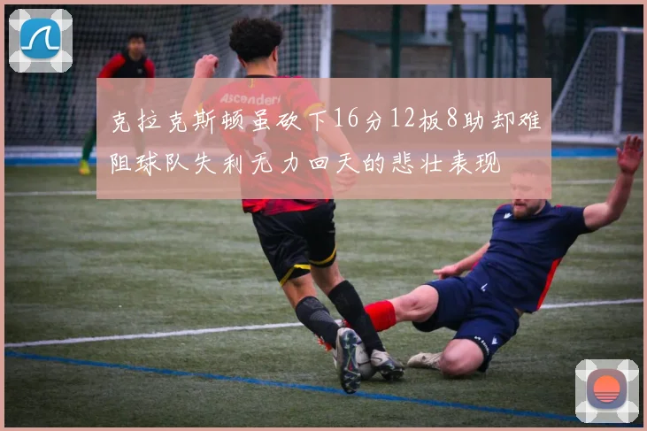 克拉克斯顿虽砍下16分12板8助却难阻球队失利无力回天的悲壮表现