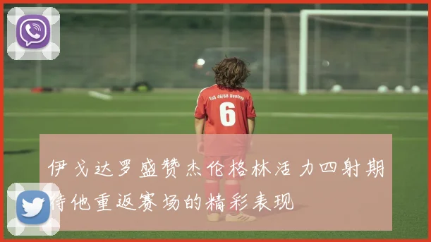 伊戈达罗盛赞杰伦格林活力四射期待他重返赛场的精彩表现