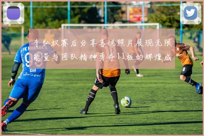 李弘权赛后分享喜悦照片展现无限能量与团队精神勇夺11板的辉煌成就