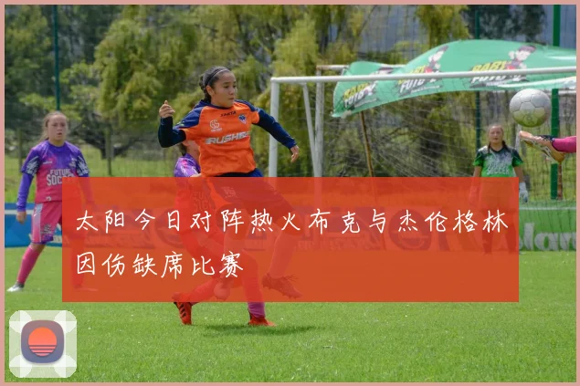 太阳今日对阵热火布克与杰伦格林因伤缺席比赛