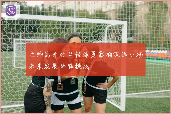 主帅离开对年轻球员影响深远小杨未来发展面临挑战