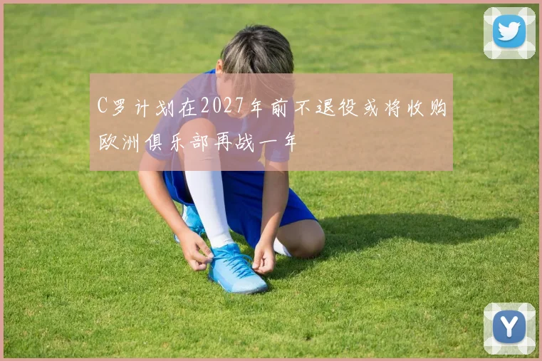 C罗计划在2027年前不退役或将收购欧洲俱乐部再战一年