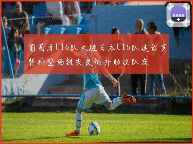 葡萄牙U16队大胜日本U16队迷你罗替补登场错失良机并助攻队友