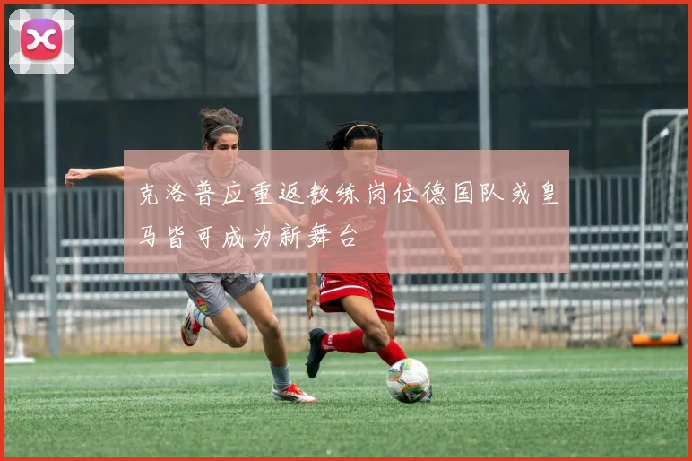 克洛普应重返教练岗位德国队或皇马皆可成为新舞台