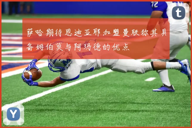 萨哈期待恩迪亚耶加盟曼联称其具备姆伯莫与阿玛德的优点