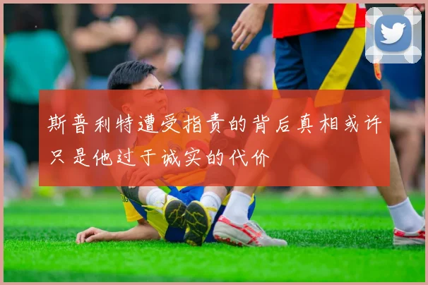 斯普利特遭受指责的背后真相或许只是他过于诚实的代价