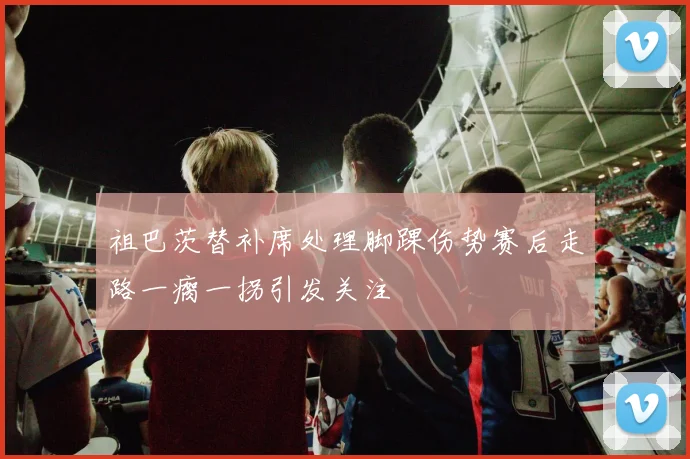 祖巴茨替补席处理脚踝伤势赛后走路一瘸一拐引发关注