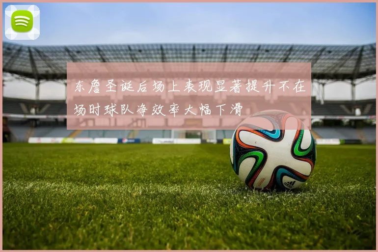 东詹圣诞后场上表现显著提升不在场时球队净效率大幅下滑