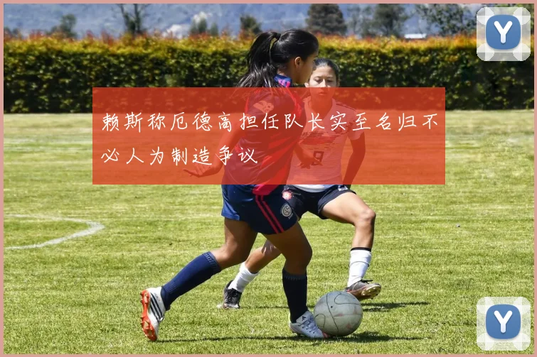 赖斯称厄德高担任队长实至名归不必人为制造争议