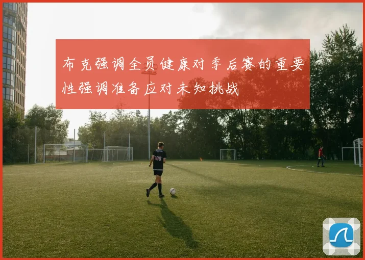 布克强调全员健康对季后赛的重要性强调准备应对未知挑战