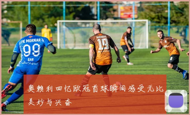奥赖利回忆欧冠首球瞬间感受无比美妙与兴奋