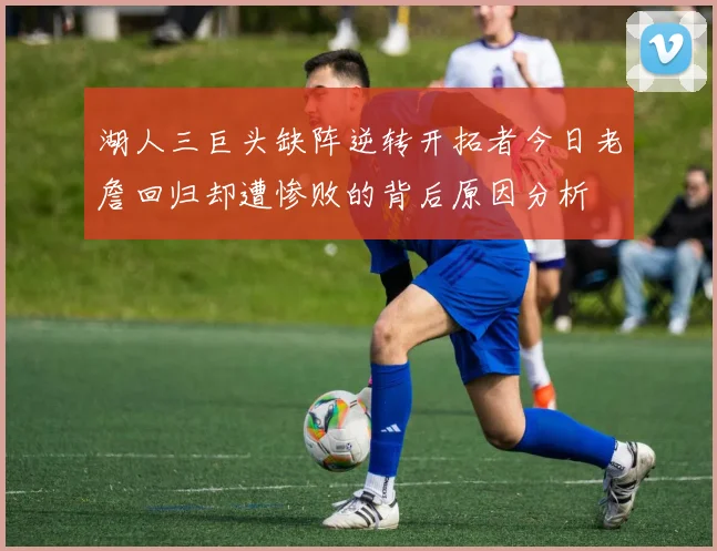 湖人三巨头缺阵逆转开拓者今日老詹回归却遭惨败的背后原因分析