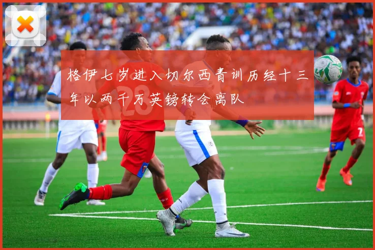 格伊七岁进入切尔西青训历经十三年以两千万英镑转会离队