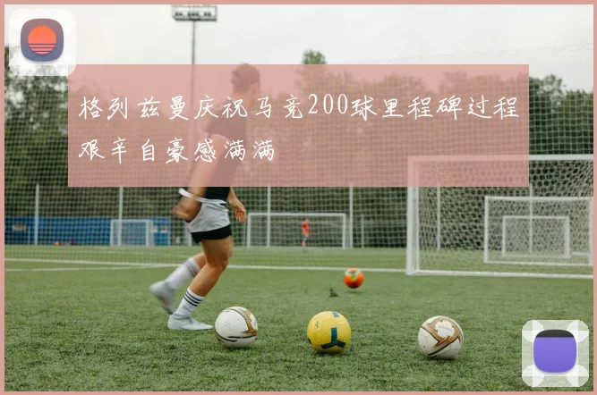 格列兹曼庆祝马竞200球里程碑过程艰辛自豪感满满