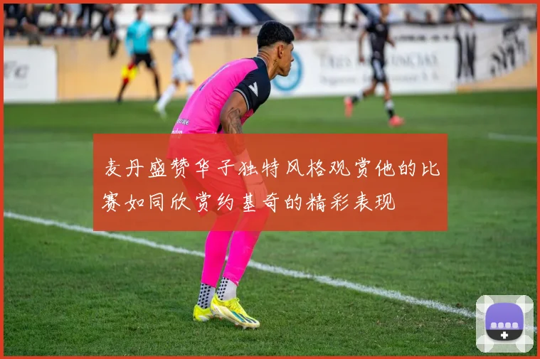 麦丹盛赞华子独特风格观赏他的比赛如同欣赏约基奇的精彩表现