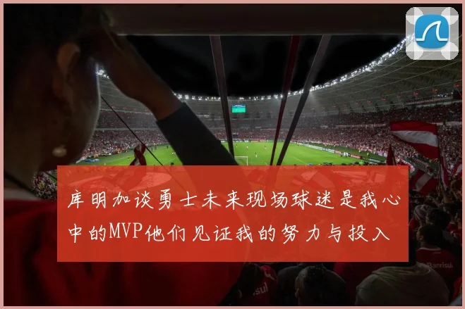 库明加谈勇士未来现场球迷是我心中的MVP他们见证我的努力与投入