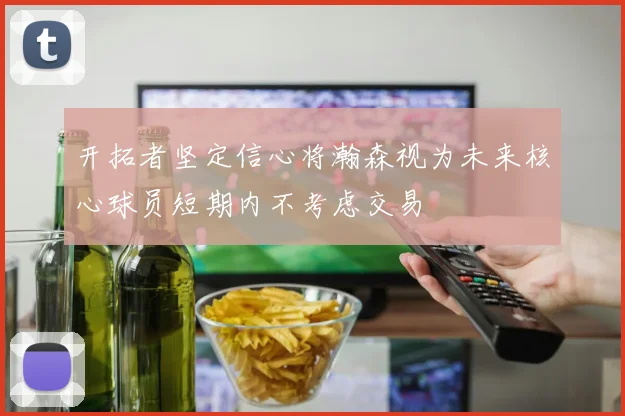 开拓者坚定信心将瀚森视为未来核心球员短期内不考虑交易