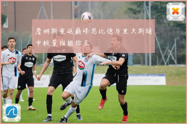 詹姆斯重返巅峰恩比德与里夫斯暗中较量谁能称王