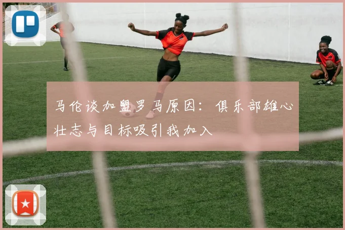 马伦谈加盟罗马原因：俱乐部雄心壮志与目标吸引我加入